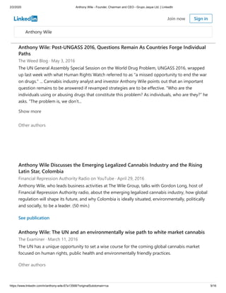 2/2/2020 Anthony Wile - Founder, Chairman and CEO - Grupo Jaque Ltd. | LinkedIn
https://www.linkedin.com/in/anthony-wile-67a13568/?originalSubdomain=ca 9/16
growing interest in cannabis is thus not surprising, and M&A activity is sure to increase as
cannabis becomes industrialized.
See publication
Anthony Wile: Post-UNGASS 2016, Questions Remain As Countries Forge Individual
Paths
The Weed Blog · May 3, 2016
The UN General Assembly Special Session on the World Drug Problem, UNGASS 2016, wrapped
up last week with what Human Rights Watch referred to as "a missed opportunity to end the war
on drugs." ... Cannabis industry analyst and investor Anthony Wile points out that an important
question remains to be answered if revamped strategies are to be effective. “Who are the
individuals using or abusing drugs that constitute this problem? As individuals, who are they?” he
asks. “The problem is, we don’t...
Other authors
Show more
Anthony Wile Discusses the Emerging Legalized Cannabis Industry and the Rising
Latin Star, Colombia
Financial Repression Authority Radio on YouTube · April 29, 2016
Anthony Wile, who leads business activities at The Wile Group, talks with Gordon Long, host of
Financial Repression Authority radio, about the emerging legalized cannabis industry, how global
regulation will shape its future, and why Colombia is ideally situated, environmentally, politically
and socially, to be a leader. (50 min.)
See publication
Anthony Wile: The UN and an environmentally wise path to white market cannabis
The Examiner · March 11, 2016
The UN has a unique opportunity to set a wise course for the coming global cannabis market
focused on human rights, public health and environmentally friendly practices.
Other authors
Anthony Wile
Join now Sign in
 