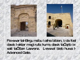 Fis-swar tal-Birgu nsibu  ħ afna bibien, i ż da fost dawk l-aktar mag ħ rufa huma dawk ta’ qrib ix-xatt ta’ San Lawrenz.  L-ewwel bieb huwa l-Advanced Gate.  
