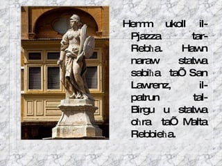 Hemm ukoll il-Pjazza  tar-Reb ħ a.  Hawn naraw statwa sabi ħ a ta’ San Lawrenz, il-patrun  tal-Birgu u statwa o ħ ra ta’ Malta Rebbie ħ a.  