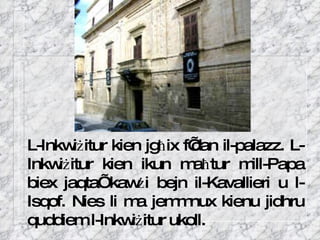 L-Inkwi ż itur kien jg ħ ix f’dan il-palazz. L-Inkwi ż itur kien ikun ma ħ tur mill-Papa biex jaqta’ kaw ż i bejn il-Kavallieri u l-Isqof. Nies li ma jemmnux kienu jidhru quddiem l-Inkwi ż itur ukoll.  