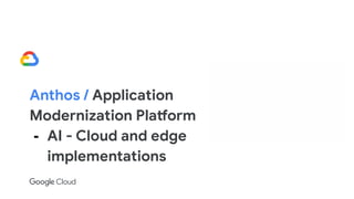 Anthos / Application
Modernization Platform
- AI - Cloud and edge
implementations
 