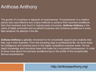Anthose Anthony
The growth of a business is depends on businessman. If businessman is a creative
person and uses effective and unique methods to achieve their business excellence
then their business truly found in highest peak of success. Anthose Anthony is the
name of highly prominent and successful business who achieves excellence in every
field whatever he attempt in the life.
Anthose Anthony is globally renowned for his remarkable support and creativity that
they use in their business. From the schooling days to professional life, he never loses
his intelligence and creativity even in this highly competitive business world. He has
depth knowledge and innovative ideas that make his a successful businessman. In order
to know more about his business excellence log on the profile of this exceptionally
famous businessman.
http://anthoseanthony.org/
 