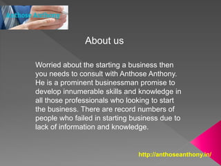 http://anthoseanthony.in/
Worried about the starting a business then
you needs to consult with Anthose Anthony.
He is a prominent businessman promise to
develop innumerable skills and knowledge in
all those professionals who looking to start
the business. There are record numbers of
people who failed in starting business due to
lack of information and knowledge.
About us
 