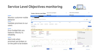 Service Level Objectives monitoring
Monitor customer-visible
behavior
Validate promises to our
users
Error budget lets you
balance velocity vs.
reliability
Alert only when
promises are broken or
on the path to be broken
 