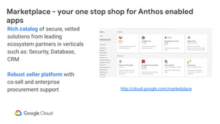 Rich catalog of secure, vetted
solutions from leading
ecosystem partners in verticals
such as: Security, Database,
CRM
Robust seller platform with
co-sell and enterprise
procurement support
Marketplace - your one stop shop for Anthos enabled
apps
http://cloud.google.com/marketplace
 