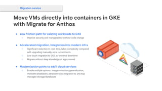 Move VMs directly into containers in GKE
with Migrate for Anthos
Migration service
● Low friction path for existing workloads to GKE
○ Improve security and manageability without code change
● Accelerated migration, integration into modern infra
○ Signiﬁcant reduction in cost, time, labor, complexity compared
with upgrading manually, as is current norm.
○ Low touch migration to GKE, w/ minimal downtime
○ Migrate without deep knowledge of apps moved
● Modernization paths to add’l cloud services
○ Enable multiple options: image extraction/generalization,
monolith breakdown, persistent data migration to 2nd hop
managed storage/databases
 