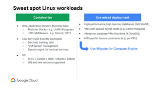 Sweet spot Linux workloads
● High performance, high memory databases (SAP HANA)
● VMs with special Kernel needs (e.g., kernel modules)
● Always-on database VMs that don’t ﬁt CloudSQL
● HW-speciﬁc license constraints (e.g. per CPU)
● Web, Application Servers, Business logic
○ Multi-tier Stacks - e.g. LAMP, Wordpress
○ J2EE Middleware - e.g. Tomcat, COTS
● Low duty-cycle & bursty workloads
○ Dev/test, training, labs
○ “VM Sprawl” management
○ Density mgmt for low load services
● OS:
○ RHEL / CentOS / SUSE / Ubuntu / Debian
○ Old and new versions supported
Containerize
Use Migrate for Compute Engine
Use mixed deployment
 