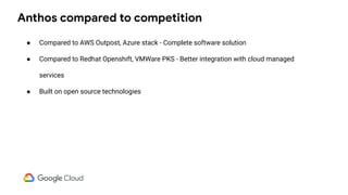 Anthos compared to competition
● Compared to AWS Outpost, Azure stack - Complete software solution
● Compared to Redhat Openshift, VMWare PKS - Better integration with cloud managed
services
● Built on open source technologies
 