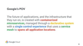 The future of applications, and the infrastructure that
they run on, is created with containerized
microservices, managed through a declarative system
with a single control experience that uses a service
mesh to spans all application locations.
9
Google’s POV
 