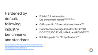 Hardened by
default,
following
industry
benchmarks
and standards
● Publish full Kubernetes
CIS benchmark resultsGKE, On-Prem
● GKE-specific CIS security benchmarkGKE
● Compliance coverage includes: ISO 27001,
ISO 27017, ISO 27108, HIPAA, and PCI-DSSGKE
● Solution guide for PCI applicationsGKE
https://cloud.google.com/kubernetes-engine/docs/concepts/cis-benchmarks
https://cloud.google.com/anthos/gke/docs/on-prem/concepts/cis-benchmarks
https://cloud.google.com/security/compliance
https://cloud.google.com/solutions/pci-dss-and-gke-guide
 