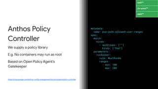 https://cloud.google.com/anthos-config-management/docs/concepts/policy-controller
metadata:
name: psp-pods-allowed-user-ranges
spec:
match:
kinds:
- apiGroups: [""]
kinds: ["Pod"]
parameters:
runAsUser:
rule: MustRunAs
ranges
- min: 100
max: 200
Anthos Policy
Controller
We supply a policy library
E.g. No containers may run as root
Based on Open Policy Agent’s
Gatekeeper
GKEGA
On-premGA
AWSGA
 