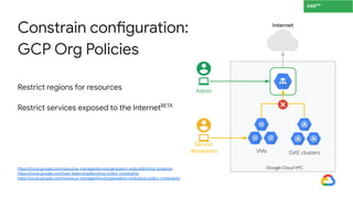 Restrict regions for resources
Restrict services exposed to the InternetBETA
Constrain configuration:
GCP Org Policies
https://cloud.google.com/resource-manager/docs/organization-policy/defining-locations
https://cloud.google.com/load-balancing/docs/org-policy-constraints
https://cloud.google.com/resource-manager/docs/organization-policy/org-policy-constraints
GKE
Internet
Admin
Google Cloud VPC
Service
developers VMs GKE clusters
GKEGA
 