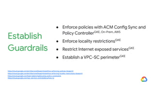 Establish
Guardrails
● Enforce policies with ACM Config Sync and
Policy ControllerGKE, On-Prem, AWS
● Enforce locality restrictionsGKE
● Restrict Internet exposed servicesGKE
● Establish a VPC-SC perimeterGKE
https://cloud.google.com/architecture/blueprints/anthos-enforcing-policies-blueprint
https://cloud.google.com/architecture/blueprints/anthos-enforcing-locality-restrictions-blueprint
https://cloud.google.com/load-balancing/docs/org-policy-constraints
https://cloud.google.com/vpc-service-controls/docs/how-to
 