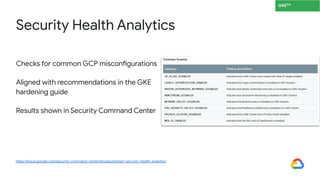 Checks for common GCP misconfigurations
Aligned with recommendations in the GKE
hardening guide
Results shown in Security Command Center
Security Health Analytics
https://cloud.google.com/security-command-center/docs/quickstart-security-health-analytics
GKEGA
 