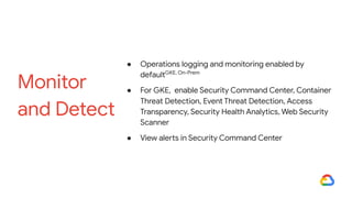 ● Operations logging and monitoring enabled by
defaultGKE, On-Prem
● For GKE, enable Security Command Center, Container
Threat Detection, Event Threat Detection, Access
Transparency, Security Health Analytics, Web Security
Scanner
● View alerts in Security Command Center
Monitor
and Detect
 