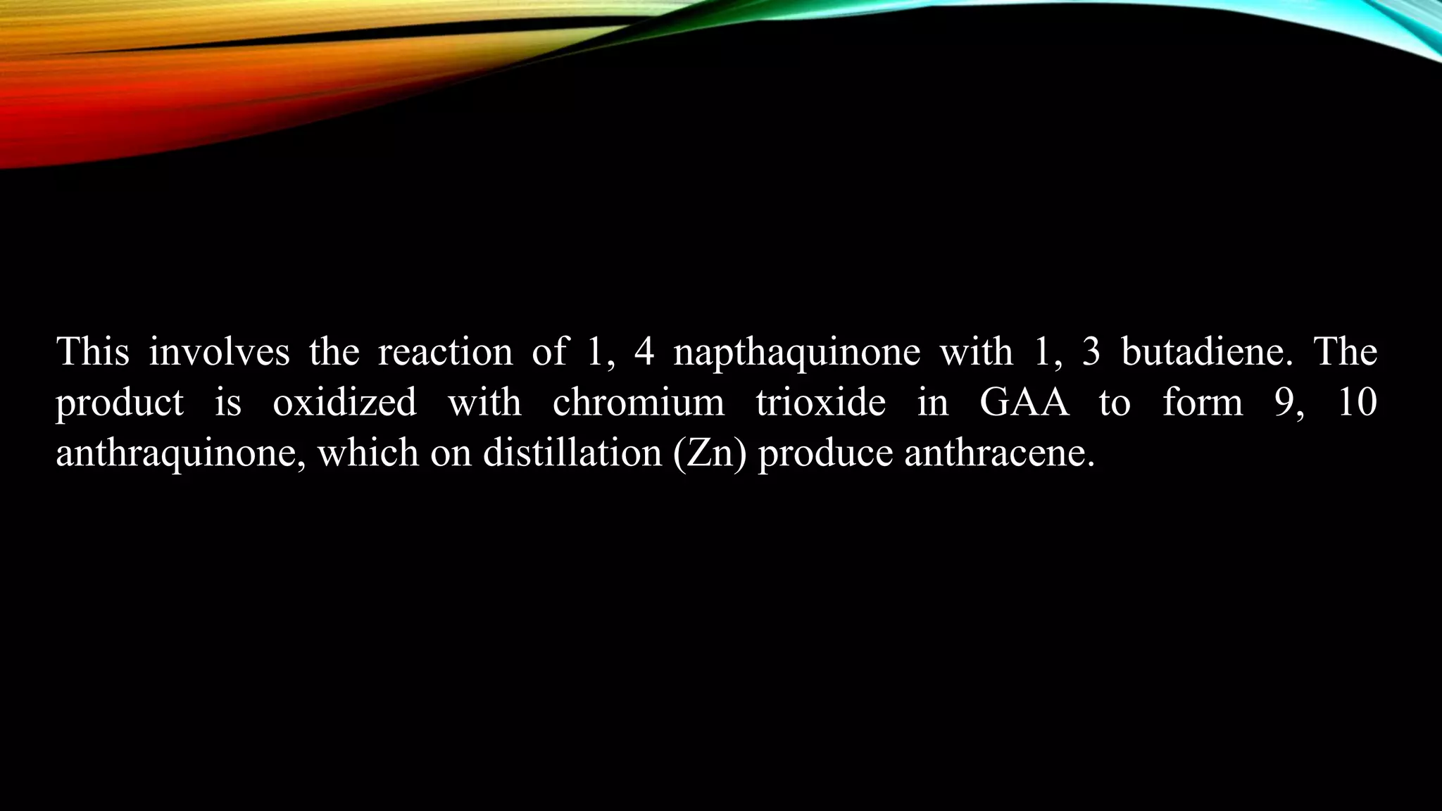 This involves the reaction of 1, 4 napthaquinone with 1, 3 butadiene. The
product is oxidized with chromium trioxide in GAA to form 9, 10
anthraquinone, which on distillation (Zn) produce anthracene.
 