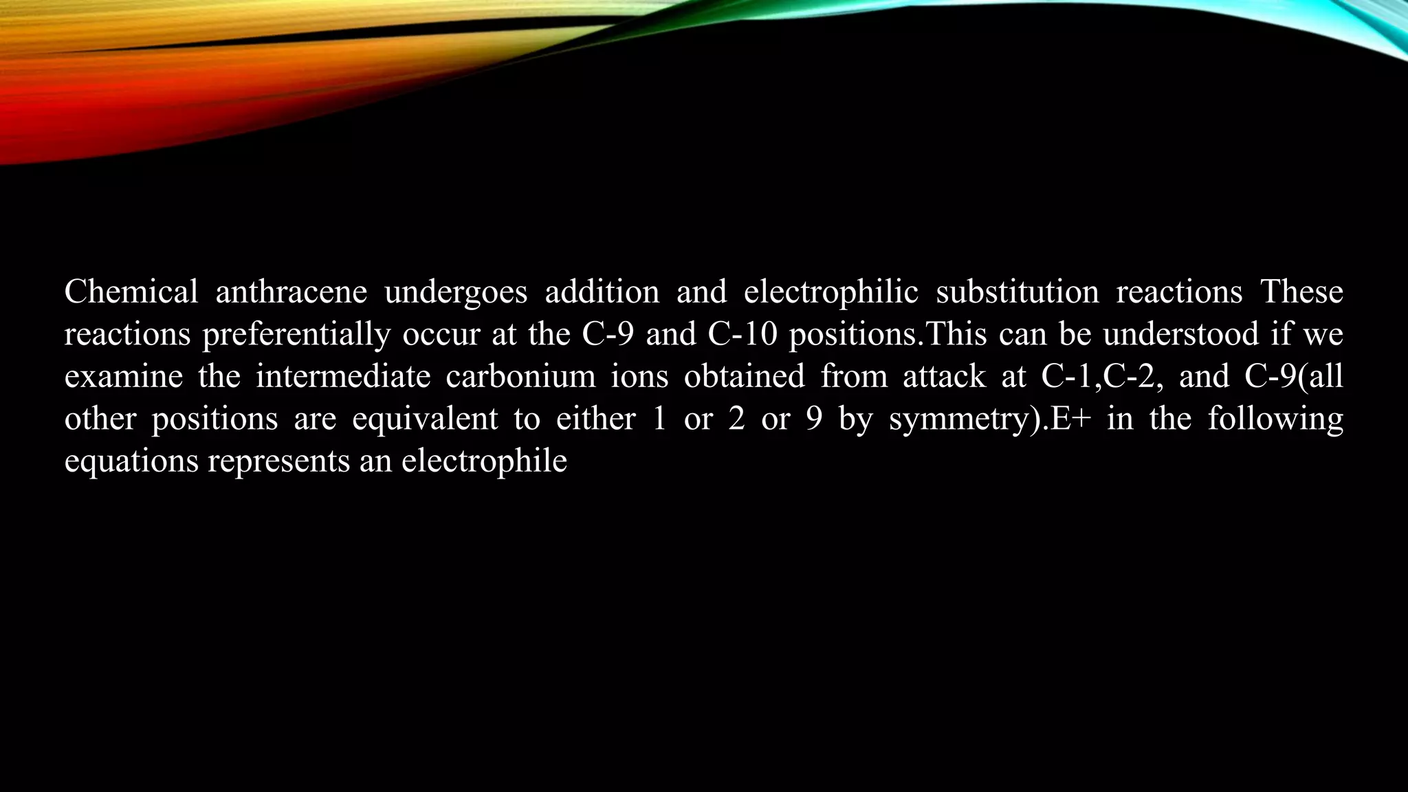 Chemical anthracene undergoes addition and electrophilic substitution reactions These
reactions preferentially occur at the C-9 and C-10 positions.This can be understood if we
examine the intermediate carbonium ions obtained from attack at C-1,C-2, and C-9(all
other positions are equivalent to either 1 or 2 or 9 by symmetry).E+ in the following
equations represents an electrophile
 