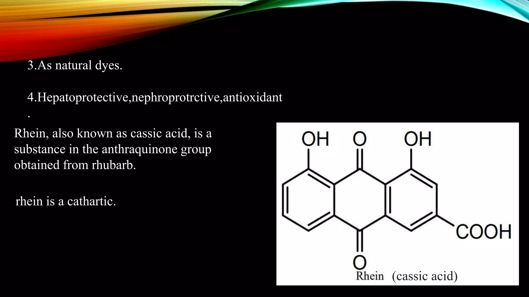3.As natural dyes.
4.Hepatoprotective,nephroprotrctive,antioxidant
.
(cassic acid)
Rhein, also known as cassic acid, is a
substance in the anthraquinone group
obtained from rhubarb.
rhein is a cathartic.
 