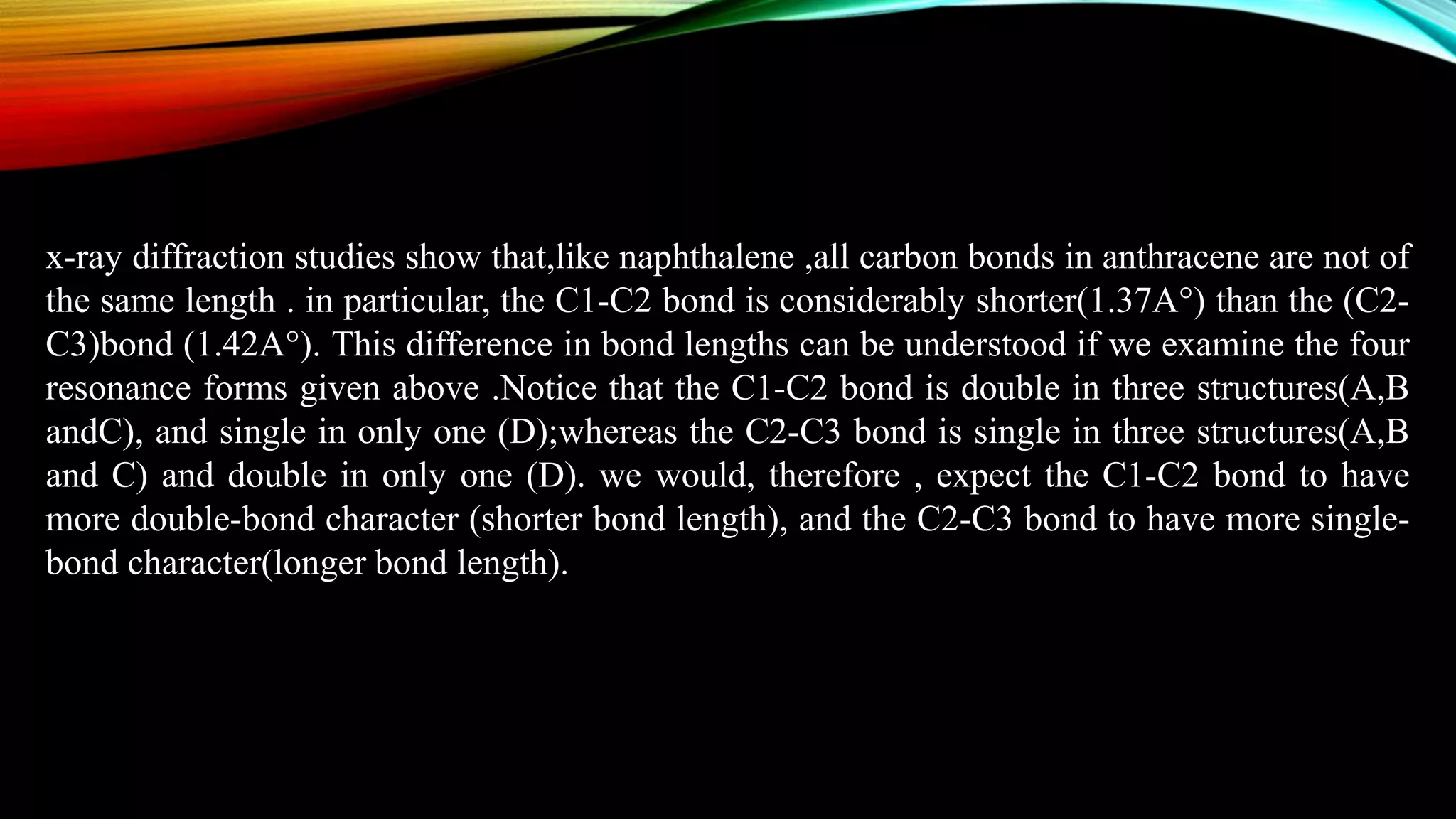 x-ray diffraction studies show that,like naphthalene ,all carbon bonds in anthracene are not of
the same length . in particular, the C1-C2 bond is considerably shorter(1.37A°) than the (C2-
C3)bond (1.42A°). This difference in bond lengths can be understood if we examine the four
resonance forms given above .Notice that the C1-C2 bond is double in three structures(A,B
andC), and single in only one (D);whereas the C2-C3 bond is single in three structures(A,B
and C) and double in only one (D). we would, therefore , expect the C1-C2 bond to have
more double-bond character (shorter bond length), and the C2-C3 bond to have more single-
bond character(longer bond length).
 