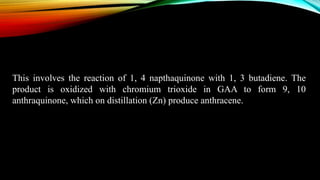 This involves the reaction of 1, 4 napthaquinone with 1, 3 butadiene. The
product is oxidized with chromium trioxide in GAA to form 9, 10
anthraquinone, which on distillation (Zn) produce anthracene.
 