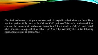 Chemical anthracene undergoes addition and electrophilic substitution reactions These
reactions preferentially occur at the C-9 and C-10 positions.This can be understood if we
examine the intermediate carbonium ions obtained from attack at C-1,C-2, and C-9(all
other positions are equivalent to either 1 or 2 or 9 by symmetry).E+ in the following
equations represents an electrophile
 