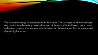 The resonance energy of anthracene is 84 kcal/mole. This averages to 28 kcal/mole per
ring, which is substantially lower than that of benzene (36 kcal/mole). As a result,
anthracene is much less aromatic than benzene and behaves more like an unsaturated
aliphatic hydrocarbon.
 