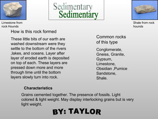 How is this rock formed   These little bits of our earth are washed downstream were they settle to the bottom of the rivers ,lakes, and oceans. Layer after layer of eroded earth is deposited on top of each. These layers are pressed down more and more through time until the bottom layers slowly turn into rock. Sedimentary Common rocks of this type Conglomerate, Gneiss, Granite, Gypsum, Limestone, Obsidian ,Pumice Sandstone, Shale. Grains cemented together. The presence of fossils. Light colored & light weight. May display interlocking grains but is very light weight.  BY: TAYLOR Limestone from rock Hounds Shale from rock hounds Characteristics  