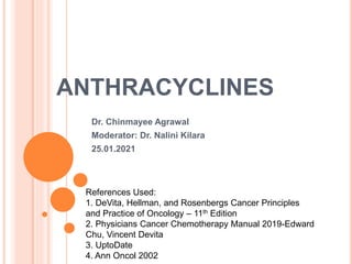 ANTHRACYCLINES
Dr. Chinmayee Agrawal
Moderator: Dr. Nalini Kilara
25.01.2021
References Used:
1. DeVita, Hellman, and Rosenbergs Cancer Principles
and Practice of Oncology – 11th Edition
2. Physicians Cancer Chemotherapy Manual 2019-Edward
Chu, Vincent Devita
3. UptoDate
4. Ann Oncol 2002
 