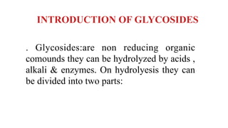 INTRODUCTION OF GLYCOSIDES
. Glycosides:are non reducing organic
comounds they can be hydrolyzed by acids ,
alkali & enzymes. On hydrolyesis they can
be divided into two parts:
 