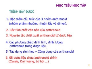 2
MỤC TIÊU HỌC TẬP
1. Đặc điểm cấu trúc của 3 nhóm anthranoid
(nhóm phẩm nhuộm, nhuận tẩy và dimer).
TRÌNH BÀY ĐƢỢC
2. Các tính chất căn bản của anthranoid
3. Nguyên tắc chiết xuất anthranoid từ dƣợc liệu
4. Các phƣơng pháp định tính, định lƣợng
anthranoid trong dƣợc liệu.
5. Tác dụng sinh học – Công dụng của anthranoid
6. 08 dƣợc liệu chứa anthranoid chính
(Cassia, Đại hoàng, Lô hội …)
 