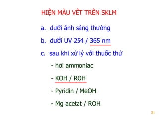 31
HIỆN MÀU VẾT TRÊN SKLM
a. dƣới ánh sáng thƣờng
b. dƣới UV 254 / 365 nm
c. sau khi xử lý với thuốc thử
- hơi ammoniac
- KOH / ROH
- Pyridin / MeOH
- Mg acetat / ROH
 