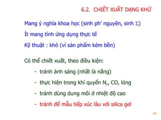 45
6.2. CHIẾT XUẤT DẠNG KHỬ
Mang ý nghĩa khoa học (sinh ph’ nguyên, sinh )
Ít mang tính ứng dụng thực tế
Kỹ thuật : khó (vì sản phẩm kém bền)
Có thể chiết xuất, theo điều kiện:
- tránh ánh sáng (nhất là nắng)
- thực hiện trong khí quyển N2, CO2 lỏng
- tránh dùng dung môi ở nhiệt độ cao
- tránh để mẫu tiếp xúc lâu với silica gel
 