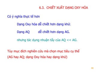 46
6.3. CHIẾT XUẤT DẠNG OXY HÓA
Có ý nghĩa thực tế hơn
Dạng Oxy hóa dễ chiết hơn dạng khử.
Dạng AQ dễ chiết hơn dạng AG.
nhƣng tác dụng nhuận tẩy của AQ << AG.
Tùy mục đích nghiên cứu mà chọn mục tiêu cụ thể
(AG hay AQ; dạng Oxy hóa hay dạng khử)
 