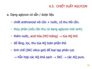 50
6.5. CHIẾT XUẤT AGLYCON
a. Dạng aglycon có sẵn / dƣợc liệu
- chiết anthranoid với cồn + nƣớc, cô thu hồi cồn.
- thủy phân (nếu cần thu cả dạng aglycon mới sinh)
- thêm nƣớc, acid hóa (HCl loãng)  tủa AQ thô
- để lắng, lọc, thu tủa AQ toàn phần thô
- tinh chế (SKC silica gel) để loại tạp phân cực
 hỗn hợp các AQ khá sạch  SKC  các AQ pure.
 