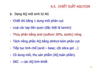 51
b. Dạng AQ mới sinh từ AG
- Chiết AG bằng 1 dung môi phân cực
- Loại các tạp liên quan (đặc biệt là tannin)
- Thủy phân bằng acid (sulfuric 20%, acetic) nóng
- Tách riêng phần AQ bằng dmhcơ kém phân cực
- Tiếp tục tinh chế (acid – base; cột silica gel …)
- Cô dung môi, thu sản phẩm (AQ toàn phần).
- SKC  các AQ tinh khiết
6.5. CHIẾT XUẤT AGLYCON
 