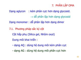 52
7. PHÂN LẬP OMA
Dạng aglycon : kém phân cực hơn dạng glycosid.
 dễ phân lập hơn dạng glycosid
Dạng monomer : dễ phân lập hơn dạng dimer
7.1. Phƣơng pháp sắc ký cột
Cột hấp phụ (Silica gel, Nhôm oxyt)
Dung môi khai triển :
- dạng AQ : dùng hệ dung môi kém phân cực
- dạng AG : dùng hệ dung môi phân cực hơn
 