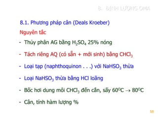 58
8.1. Phƣơng pháp cân (Deals Kroeber)
- Thủy phân AG bằng H2SO4 25% nóng
- Tách riêng AQ (có sẵn + mới sinh) bằng CHCl3
- Loại tạp (naphthoquinon . . .) với NaHSO3 thừa
- Loại NaHSO3 thừa bằng HCl loãng
- Bốc hơi dung môi CHCl3 đến cắn, sấy 60OC  80OC
- Cân, tính hàm lƣợng %
Nguyên tắc
8. ĐỊNH LƢỢNG OMA
 