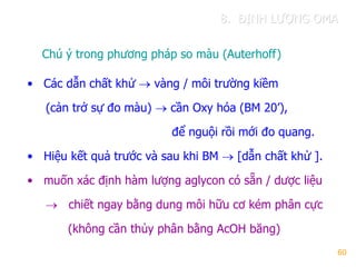 60
Chú ý trong phƣơng pháp so màu (Auterhoff)
• Các dẫn chất khử  vàng / môi trƣờng kiềm
(cản trở sự đo màu)  cần Oxy hóa (BM 20’),
để nguội rồi mới đo quang.
• Hiệu kết quả trƣớc và sau khi BM  [dẫn chất khử ].
• muốn xác định hàm lƣợng aglycon có sẵn / dƣợc liệu
 chiết ngay bằng dung môi hữu cơ kém phân cực
(không cần thủy phân bằng AcOH băng)
8. ĐỊNH LƢỢNG OMA
 