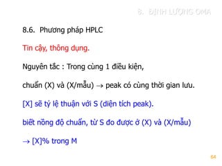 64
8.6. Phƣơng pháp HPLC
Tin cậy, thông dụng.
Nguyên tắc : Trong cùng 1 điều kiện,
chuẩn (X) và (X/mẫu)  peak có cùng thời gian lƣu.
[X] sẽ tỷ lệ thuận với S (diện tích peak).
biết nồng độ chuẩn, từ S đo đƣợc ở (X) và (X/mẫu)
 [X]% trong M
8. ĐỊNH LƢỢNG OMA
 