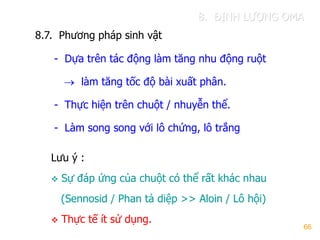 66
8.7. Phƣơng pháp sinh vật
- Dựa trên tác động làm tăng nhu động ruột
 làm tăng tốc độ bài xuất phân.
- Thực hiện trên chuột / nhuyễn thể.
- Làm song song với lô chứng, lô trắng
Lƣu ý :
 Sự đáp ứng của chuột có thể rất khác nhau
(Sennosid / Phan tả diệp >> Aloin / Lô hội)
 Thực tế ít sử dụng.
8. ĐỊNH LƢỢNG OMA
 