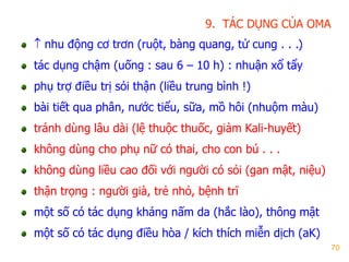 70
9. TÁC DỤNG CỦA OMA
 nhu động cơ trơn (ruột, bàng quang, tử cung . . .)
tác dụng chậm (uống : sau 6 – 10 h) : nhuận xổ tẩy
phụ trợ điều trị sỏi thận (liều trung bình !)
bài tiết qua phân, nƣớc tiểu, sữa, mồ hôi (nhuộm màu)
tránh dùng lâu dài (lệ thuộc thuốc, giảm Kali-huyết)
không dùng cho phụ nữ có thai, cho con bú . . .
không dùng liều cao đối với ngƣời có sỏi (gan mật, niệu)
thận trọng : ngƣời già, trẻ nhỏ, bệnh trĩ
một số có tác dụng kháng nấm da (hắc lào), thông mật
một số có tác dụng điều hòa / kích thích miễn dịch (aK)
 