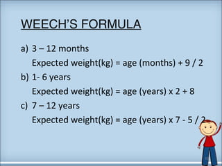 WEECH’S FORMULA 
a) 3 – 12 months 
Expected weight(kg) = age (months) + 9 / 2 
b) 1- 6 years 
Expected weight(kg) = age (years) x 2 + 8 
c) 7 – 12 years 
Expected weight(kg) = age (years) x 7 - 5 / 2 
10 
 