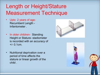 Length or Height/Stature 
Measurement Technique 
• Upto 2 years of age- 
Recumbent Length - 
Infantometer . 
• In older children- Standing 
Height or Stature- stadiometer 
is recorded with an accuracy of 
+/- 0.1cm. 
• Nutritional deprivation over a 
period of time affects the 
stature or linear growth of the 
child . 
13 
 