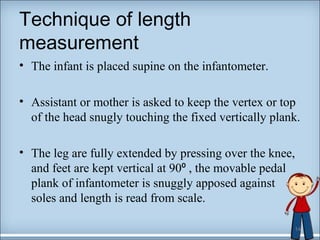 Technique of length 
measurement 
• The infant is placed supine on the infantometer. 
• Assistant or mother is asked to keep the vertex or top 
of the head snugly touching the fixed vertically plank. 
• The leg are fully extended by pressing over the knee, 
and feet are kept vertical at 90⁰ , the movable pedal 
plank of infantometer is snuggly apposed against 
soles and length is read from scale. 
14 
 