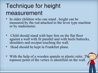 Technique for height 
measurement 
• In older children who can stand , height can be 
measured by the rod attached to the lever type machine 
or by stadiometer. 
• Child should stand with bare feet on the flat floor 
against a wall with fit parallel and with heels buttocks, 
shoulders and occiput touching the wall. 
• Head should be kept in Frankfurt plane. 
• With the help of a wooden spatula or plastic ruler. The 
topmost point of the vertex is identified on the wall. 
16 
 