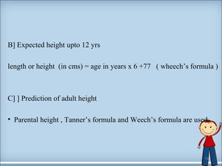 B] Expected height upto 12 yrs 
length or height (in cms) = age in years x 6 +77 ( wheech’s formula ) 
C] ] Prediction of adult height 
• Parental height , Tanner’s formula and Weech’s formula are used. 
19 
 
