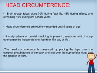 HEAD CIRCUMFERENCE: 
• Brain growth takes place 70% during fetal life, 15% during infancy and 
remaining 10% during pre-school years. 
• Head circumference are routinely recorded until 5 years of age. 
• If scalp edema or cranial moulding is present , measurement of scalp 
edema may be inaccurate until fourth or fifth day of life . 
•The head circumference is measured by placing the tape over the 
occipital protuberance at the back and just over the supraorbital ridge and 
the glabella in front. 
21 
 