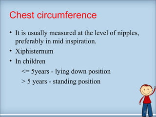 Chest circumference 
• It is usually measured at the level of nipples, 
preferably in mid inspiration. 
• Xiphisternum 
• In children 
<= 5years - lying down position 
> 5 years - standing position 
25 
 