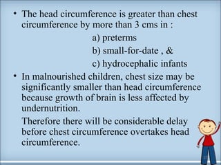 • The head circumference is greater than chest 
circumference by more than 3 cms in : 
a) preterms 
b) small-for-date , & 
c) hydrocephalic infants 
• In malnourished children, chest size may be 
significantly smaller than head circumference 
because growth of brain is less affected by 
undernutrition. 
Therefore there will be considerable delay 
before chest circumference overtakes head 
circumference. 
27 
 