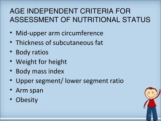 AGE INDEPENDENT CRITERIA FOR 
ASSESSMENT OF NUTRITIONAL STATUS 
• Mid-upper arm circumference 
• Thickness of subcutaneous fat 
• Body ratios 
• Weight for height 
• Body mass index 
• Upper segment/ lower segment ratio 
• Arm span 
• Obesity 
28 
 